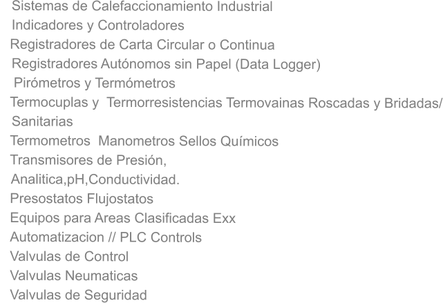 Sistemas de Calefaccionamiento Industrial    Indicadores y Controladores  Registradores de Carta Circular o Continua    Registradores Autónomos sin Papel (Data Logger)  Pirómetros y Termómetros  Termocuplas y  Termorresistencias Termovainas Roscadas y Bridadas/    Sanitarias Termometros  Manometros Sellos Químicos Transmisores de Presión,    Analitica,pH,Conductividad. Presostatos Flujostatos Equipos para Areas Clasificadas Exx Automatizacion // PLC Controls Valvulas de Control Valvulas Neumaticas Valvulas de Seguridad